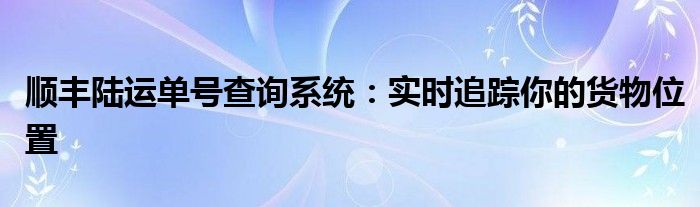 顺丰陆运单号查询系统：实时追踪你的货物位置