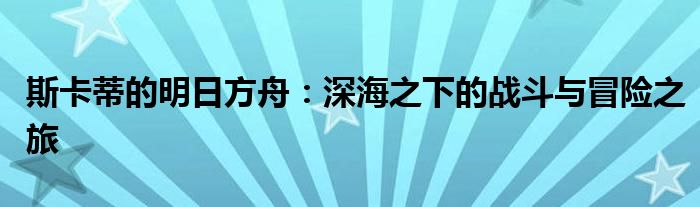 斯卡蒂的明日方舟：深海之下的战斗与冒险之旅