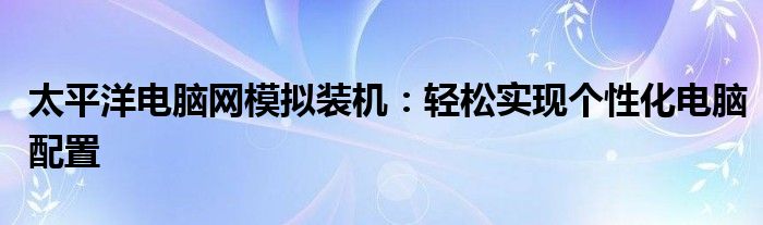 太平洋电脑网模拟装机：轻松实现个性化电脑配置