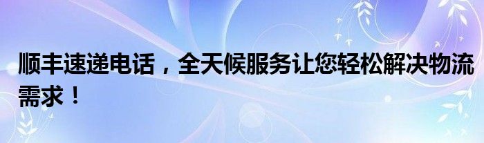 顺丰速递电话，全天候服务让您轻松解决物流需求！