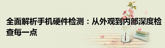 全面解析手机硬件检测：从外观到内部深度检查每一点