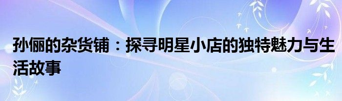 孙俪的杂货铺：探寻明星小店的独特魅力与生活故事