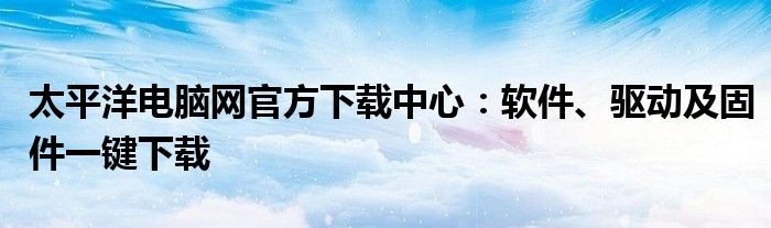 太平洋电脑网官方下载中心：软件、驱动及固件一键下载