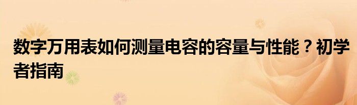 数字万用表如何测量电容的容量与性能？初学者指南