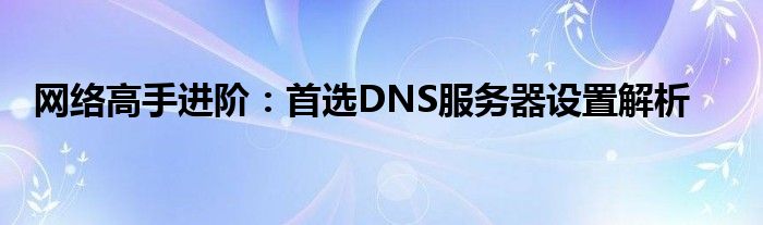 网络高手进阶：首选DNS服务器设置解析