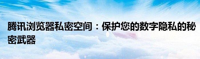 腾讯浏览器私密空间：保护您的数字隐私的秘密武器