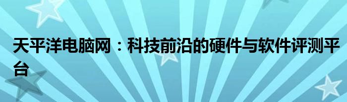 天平洋电脑网：科技前沿的硬件与软件评测平台