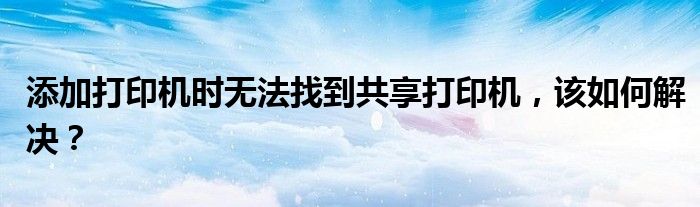 添加打印机时无法找到共享打印机，该如何解决？