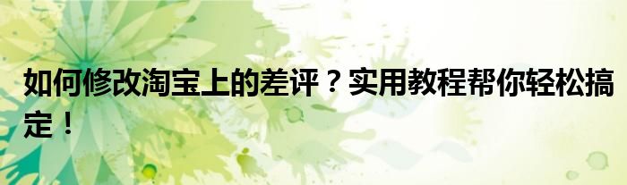 如何修改淘宝上的差评？实用教程帮你轻松搞定！