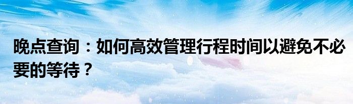 晚点查询：如何高效管理行程时间以避免不必要的等待？