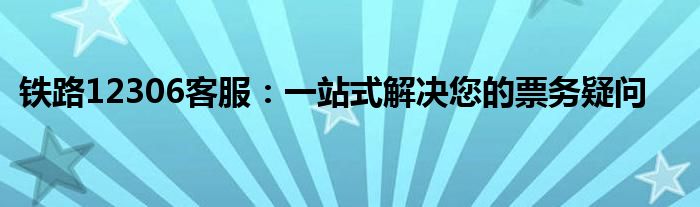 铁路12306客服：一站式解决您的票务疑问