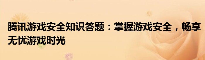 腾讯游戏安全知识答题：掌握游戏安全，畅享无忧游戏时光