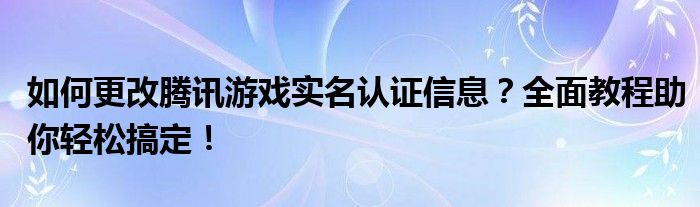 如何更改腾讯游戏实名认证信息？全面教程助你轻松搞定！