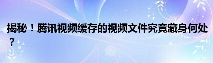 揭秘！腾讯视频缓存的视频文件究竟藏身何处？