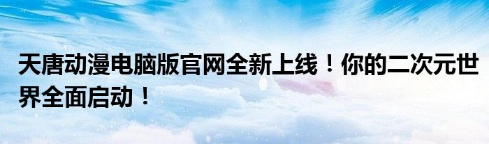 天唐动漫电脑版官网全新上线！你的二次元世界全面启动！