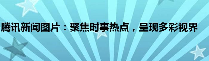 腾讯新闻图片：聚焦时事热点，呈现多彩视界