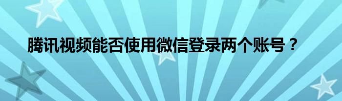 腾讯视频能否使用微信登录两个账号？