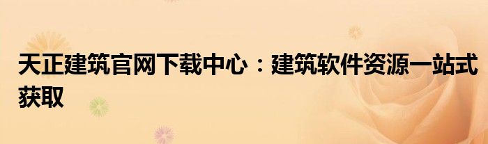 天正建筑官网下载中心：建筑软件资源一站式获取