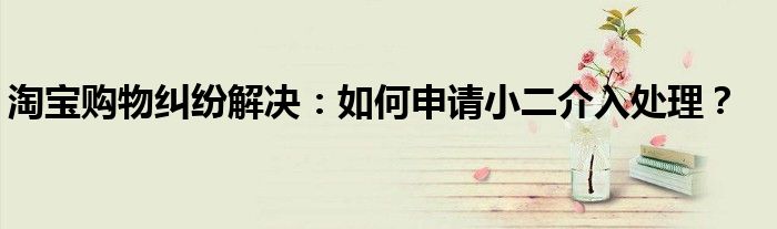 淘宝购物纠纷解决：如何申请小二介入处理？