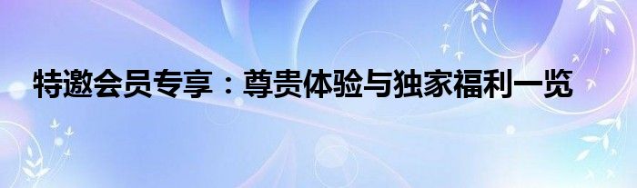 特邀会员专享：尊贵体验与独家福利一览