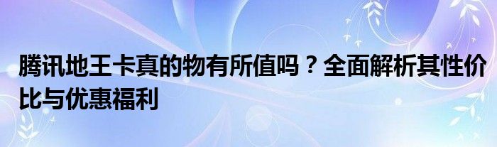 腾讯地王卡真的物有所值吗？全面解析其性价比与优惠福利