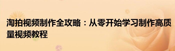 淘拍视频制作全攻略：从零开始学习制作高质量视频教程