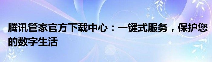 腾讯管家官方下载中心：一键式服务，保护您的数字生活