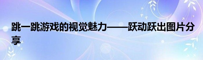 跳一跳游戏的视觉魅力——跃动跃出图片分享