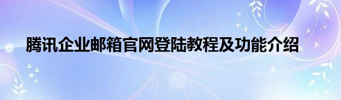 腾讯企业邮箱官网登陆教程及功能介绍