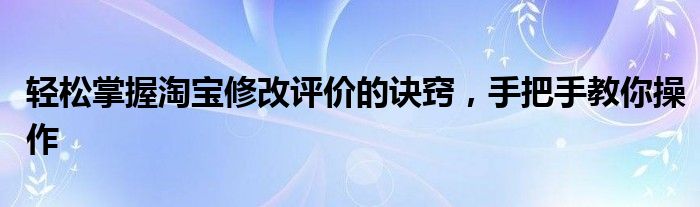 轻松掌握淘宝修改评价的诀窍，手把手教你操作