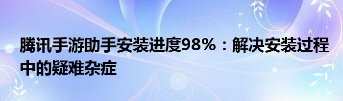 腾讯手游助手安装进度98%：解决安装过程中的疑难杂症