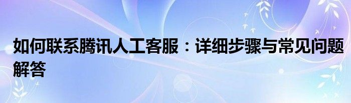 如何联系腾讯人工客服：详细步骤与常见问题解答