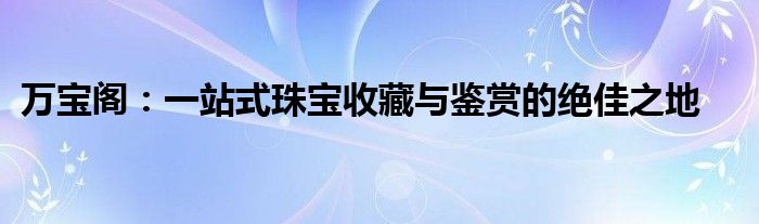 万宝阁：一站式珠宝收藏与鉴赏的绝佳之地