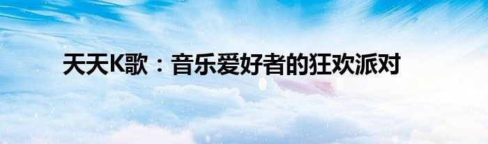 天天K歌：音乐爱好者的狂欢派对