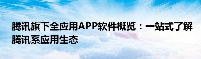 腾讯旗下全应用APP软件概览：一站式了解腾讯系应用生态