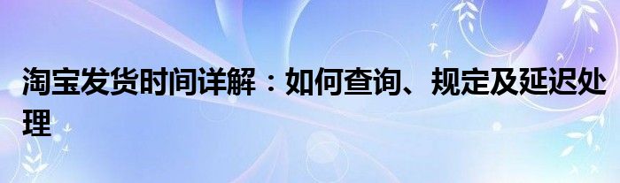 淘宝发货时间详解：如何查询、规定及延迟处理