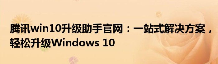 腾讯win10升级助手官网：一站式解决方案，轻松升级Windows 10