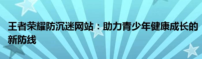 王者荣耀防沉迷网站：助力青少年健康成长的新防线