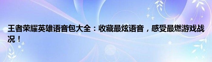 王者荣耀英雄语音包大全：收藏最炫语音，感受最燃游戏战况！