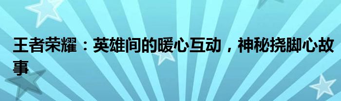 王者荣耀：英雄间的暖心互动，神秘挠脚心故事