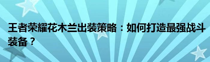 王者荣耀花木兰出装策略：如何打造最强战斗装备？