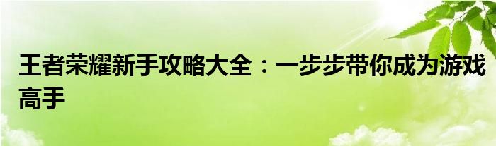 王者荣耀新手攻略大全：一步步带你成为游戏高手