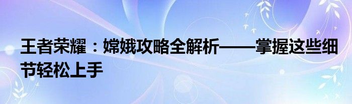 王者荣耀：嫦娥攻略全解析——掌握这些细节轻松上手