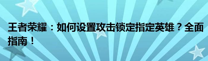 王者荣耀：如何设置攻击锁定指定英雄？全面指南！