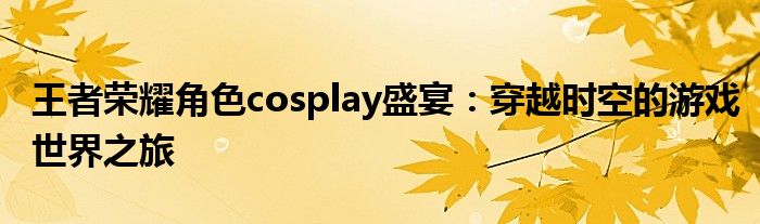 王者荣耀角色cosplay盛宴：穿越时空的游戏世界之旅