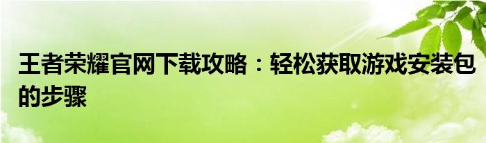 王者荣耀官网下载攻略：轻松获取游戏安装包的步骤