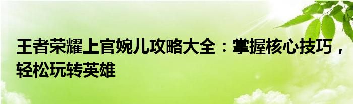 王者荣耀上官婉儿攻略大全：掌握核心技巧，轻松玩转英雄