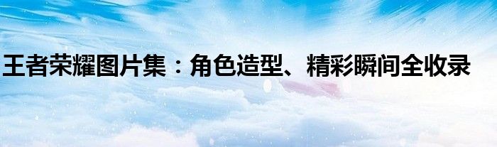 王者荣耀图片集：角色造型、精彩瞬间全收录