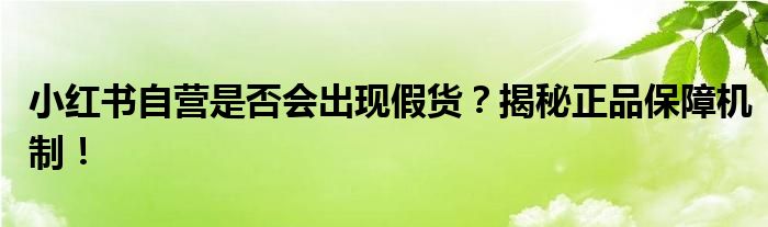 小红书自营是否会出现假货？揭秘正品保障机制！