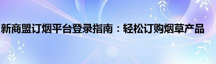 新商盟订烟平台登录指南：轻松订购烟草产品